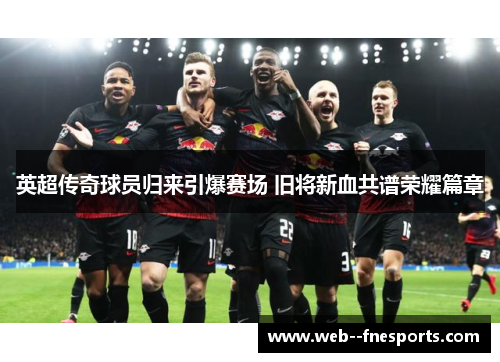 英超传奇球员归来引爆赛场 旧将新血共谱荣耀篇章 英超传奇球员归来引爆赛场 旧将新血共谱荣耀篇章