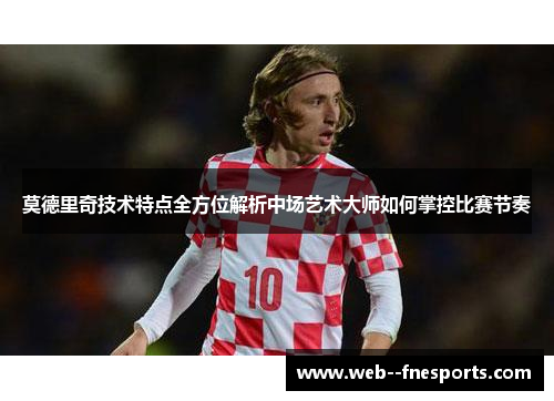 莫德里奇技术特点全方位解析中场艺术大师如何掌控比赛节奏 莫德里奇技术特点全方位解析中场艺术大师如何掌控比赛节奏