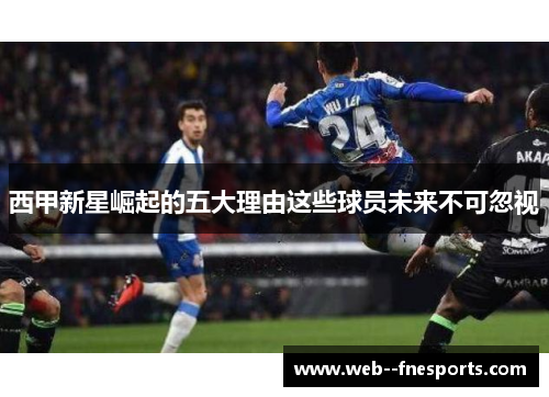西甲新星崛起的五大理由这些球员未来不可忽视 西甲新星崛起的五大理由这些球员未来不可忽视