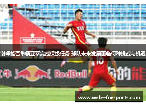 谢晖能否带领亚泰完成保级任务 球队未来发展面临何种挑战与机遇 谢晖能否带领亚泰完成保级任务 球队未来发展面临何种挑战与机遇