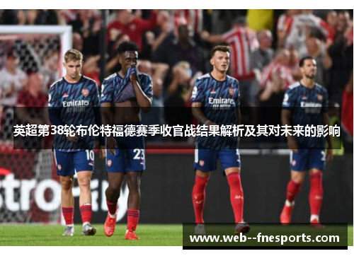英超第38轮布伦特福德赛季收官战结果解析及其对未来的影响