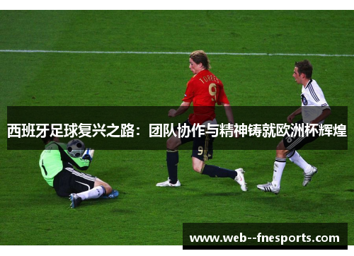 西班牙足球复兴之路:团队协作与精神铸就欧洲杯辉煌 西班牙足球复兴之路:团队协作与精神铸就欧洲杯辉煌