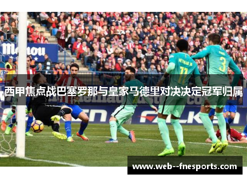 西甲焦点战巴塞罗那与皇家马德里对决决定冠军归属 西甲焦点战巴塞罗那与皇家马德里对决决定冠军归属