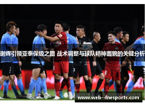 谢晖引领亚泰保级之路 战术调整与球队精神面貌的关键分析