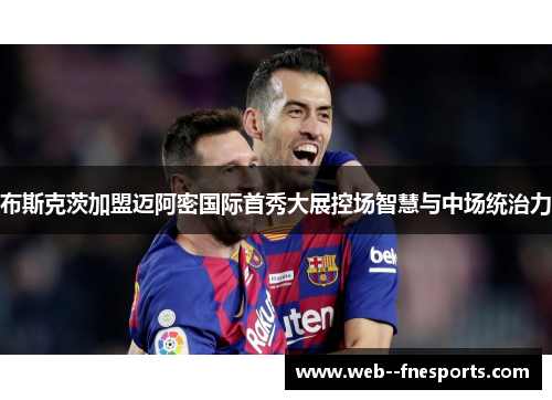 布斯克茨加盟迈阿密国际首秀大展控场智慧与中场统治力