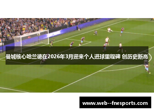 曼城核心哈兰德在2026年3月迎来个人进球里程碑 创历史新高 曼城核心哈兰德在2026年3月迎来个人进球里程碑 创历史新高
