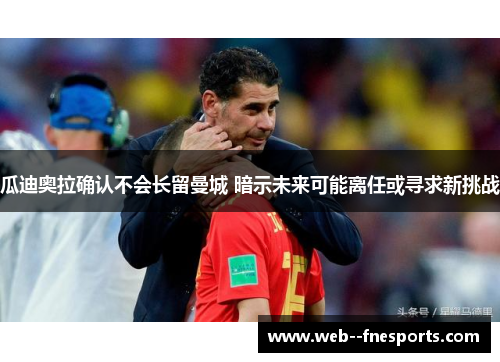 瓜迪奥拉确认不会长留曼城 暗示未来可能离任或寻求新挑战 瓜迪奥拉确认不会长留曼城 暗示未来可能离任或寻求新挑战