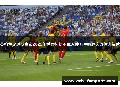 英格兰足球队宣布2025年世界杯将不再入住五星级酒店改住训练营 英格兰足球队宣布2025年世界杯将不再入住五星级酒店改住训练营