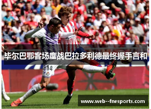 毕尔巴鄂客场鏖战巴拉多利德最终握手言和