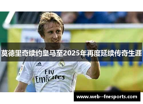 莫德里奇续约皇马至2025年再度延续传奇生涯